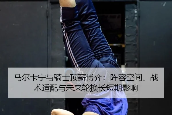 马尔卡宁与骑士顶薪博弈：阵容空间、战术适配与未来轮换长短期影响