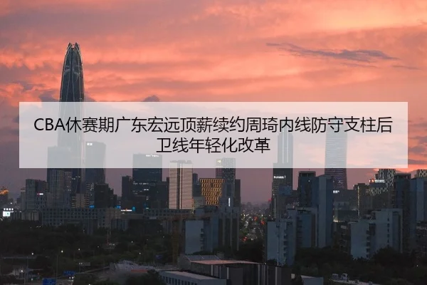CBA休赛期广东宏远顶薪续约周琦内线防守支柱后卫线年轻化改革